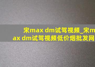 宋max dm试驾视频_宋max dm试驾视频(低价烟批发网)